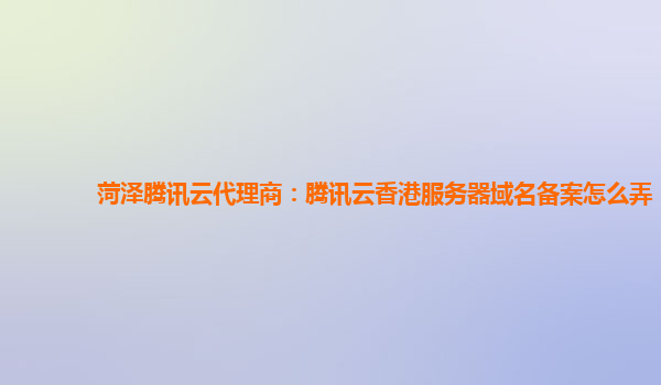 菏泽腾讯云代理商：腾讯云香港服务器域名备案怎么弄