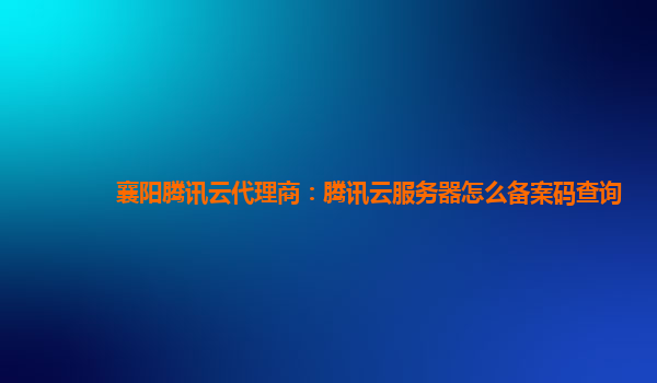 徐州襄阳腾讯云代理商：腾讯云服务器怎么备案码查询
