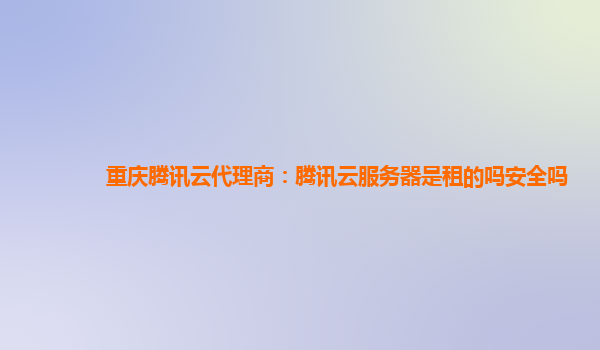 重庆腾讯云代理商：腾讯云服务器是租的吗安全吗