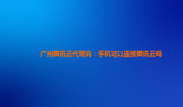 丽江广州腾讯云代理商：手机可以连接腾讯云吗