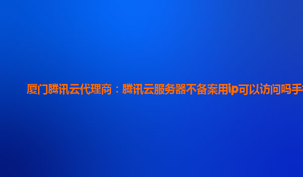 九江厦门腾讯云代理商：腾讯云服务器不备案用ip可以访问吗手机