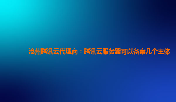 吉安沧州腾讯云代理商：腾讯云服务器可以备案几个主体
