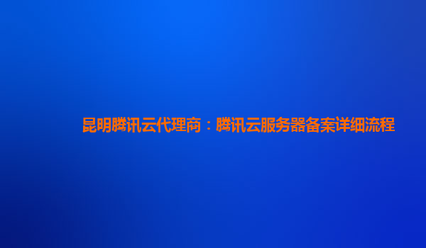 衢州昆明腾讯云代理商：腾讯云服务器备案详细流程