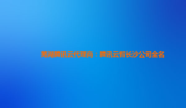 芜湖腾讯云代理商：腾讯云智长沙公司全名