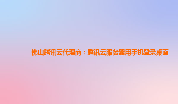 吴忠佛山腾讯云代理商：腾讯云服务器用手机登录桌面