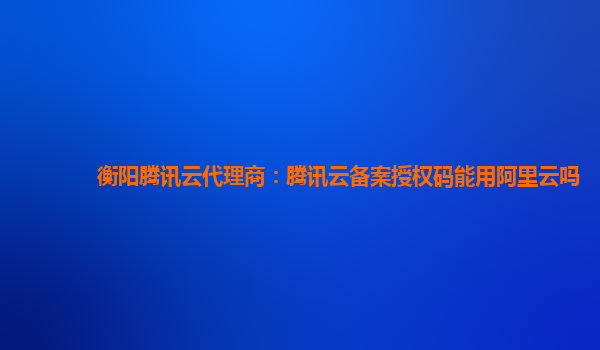 新乡衡阳腾讯云代理商：腾讯云备案授权码能用阿里云吗