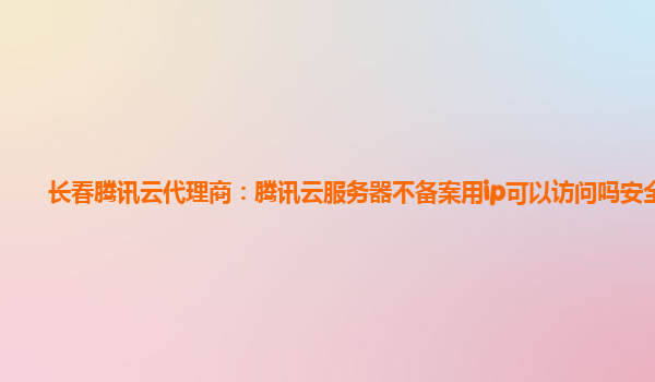 九江长春腾讯云代理商：腾讯云服务器不备案用ip可以访问吗安全吗