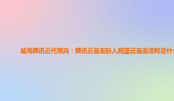 杭州威海腾讯云代理商：腾讯云备案转入阿里云备案流程是什么