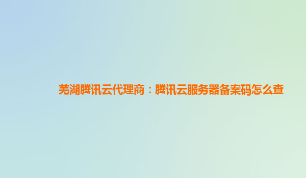 江门芜湖腾讯云代理商：腾讯云服务器备案码怎么查