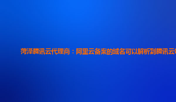 广安菏泽腾讯云代理商：阿里云备案的域名可以解析到腾讯云吗