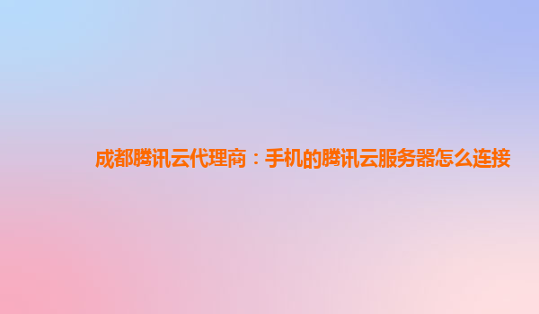 丽江成都腾讯云代理商：手机的腾讯云服务器怎么连接