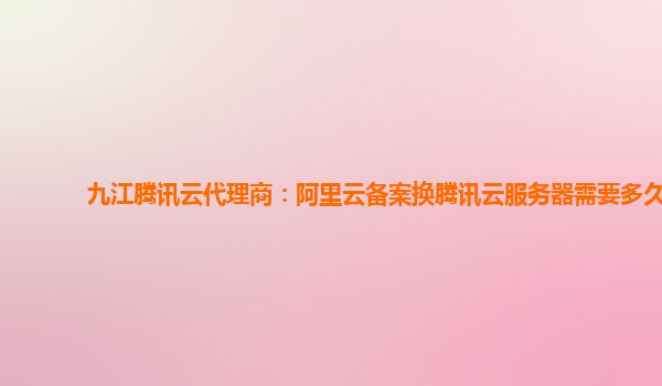 新乡九江腾讯云代理商：阿里云备案换腾讯云服务器需要多久