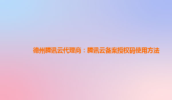 北京德州腾讯云代理商：腾讯云备案授权码使用方法