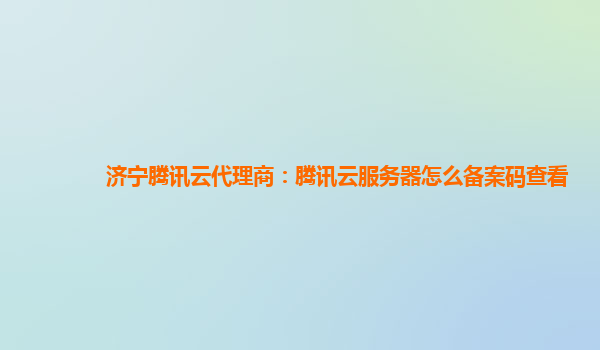 徐州济宁腾讯云代理商：腾讯云服务器怎么备案码查看