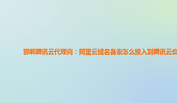 广安邯郸腾讯云代理商：阿里云域名备案怎么接入到腾讯云盘