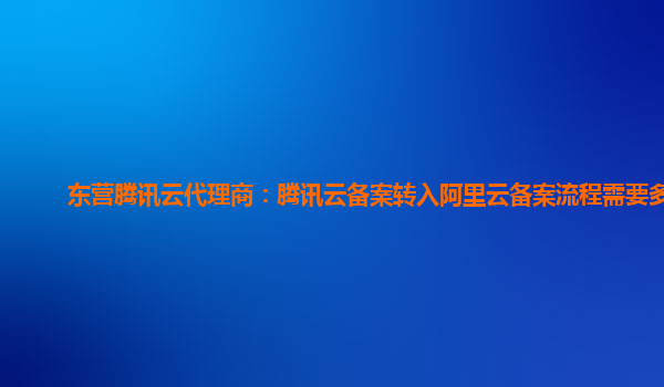 杭州东营腾讯云代理商：腾讯云备案转入阿里云备案流程需要多久