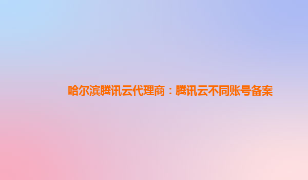 黔东南州哈尔滨腾讯云代理商：腾讯云不同账号备案