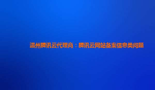 温州腾讯云代理商：腾讯云网站备案信息类问题