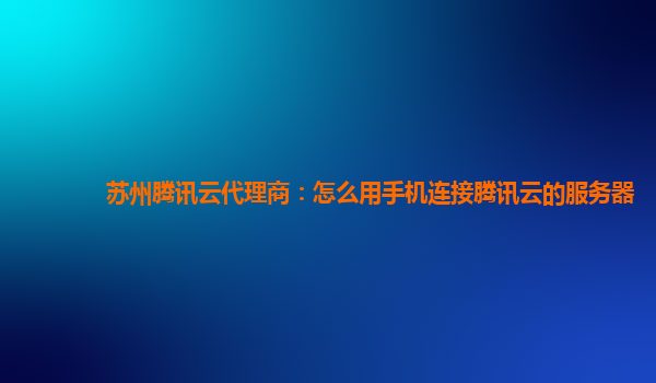 丽江苏州腾讯云代理商：怎么用手机连接腾讯云的服务器