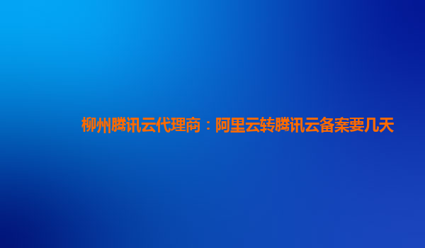 杭州柳州腾讯云代理商：阿里云转腾讯云备案要几天
