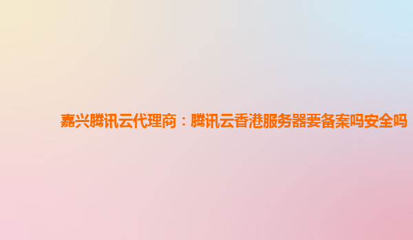 广西嘉兴腾讯云代理商：腾讯云香港服务器要备案吗安全吗