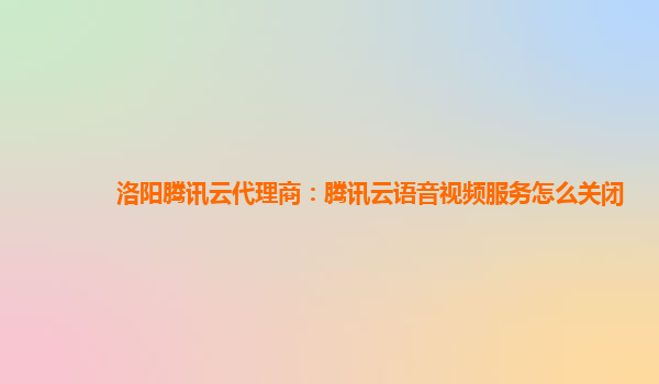淮北洛阳腾讯云代理商：腾讯云语音视频服务怎么关闭