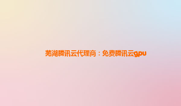 岳阳芜湖腾讯云代理商：免费腾讯云gpu