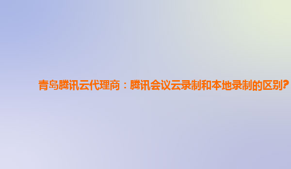 赤峰青岛腾讯云代理商：腾讯会议云录制和本地录制的区别?