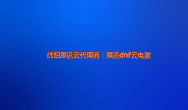 北京绵阳腾讯云代理商：腾讯dnf云电脑