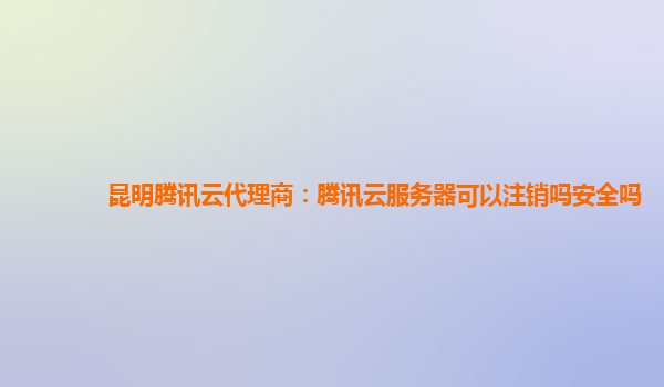 宁波昆明腾讯云代理商：腾讯云服务器可以注销吗安全吗