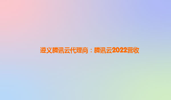 广州遵义腾讯云代理商：腾讯云2022营收