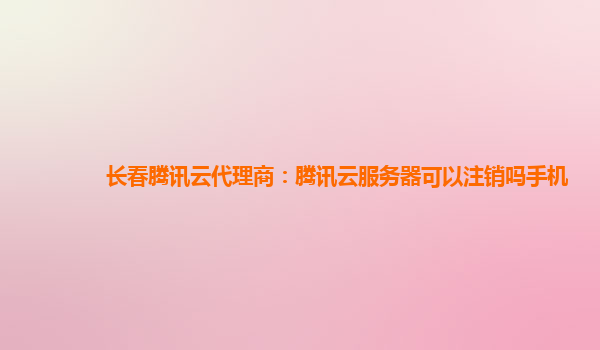 宁波长春腾讯云代理商：腾讯云服务器可以注销吗手机