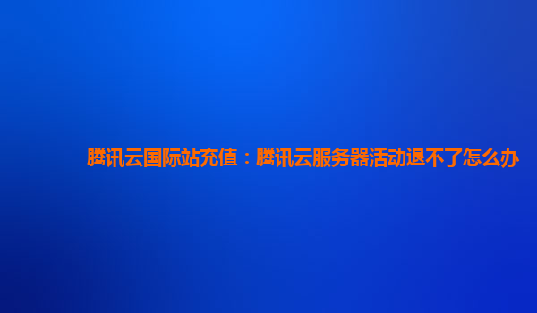 福州腾讯云国际站充值：腾讯云服务器活动退不了怎么办