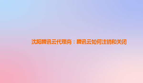 郑州沈阳腾讯云代理商：腾讯云如何注销和关闭