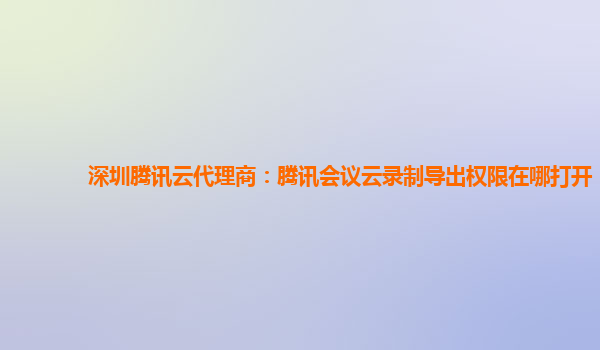 兰州深圳腾讯云代理商：腾讯会议云录制导出权限在哪打开