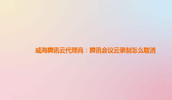 北京威海腾讯云代理商：腾讯会议云录制怎么取消