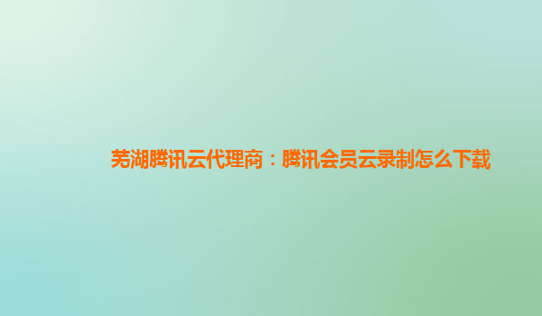 九江芜湖腾讯云代理商：腾讯会员云录制怎么下载