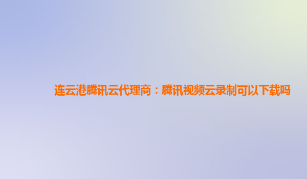 上海连云港腾讯云代理商：腾讯视频云录制可以下载吗