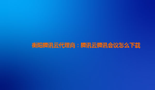 西宁衡阳腾讯云代理商：腾讯云腾讯会议怎么下载