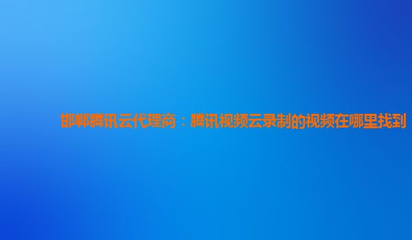 淮北邯郸腾讯云代理商：腾讯视频云录制的视频在哪里找到