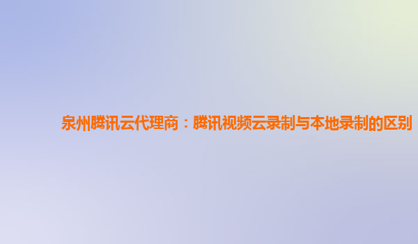 赤峰泉州腾讯云代理商：腾讯视频云录制与本地录制的区别