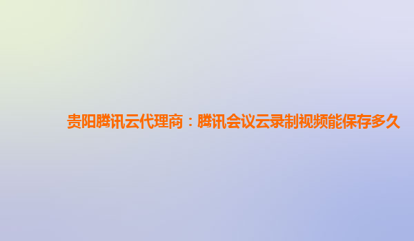 广安贵阳腾讯云代理商：腾讯会议云录制视频能保存多久