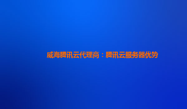 广西威海腾讯云代理商：腾讯云服务器优势