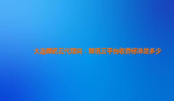 丽江大连腾讯云代理商：腾讯云平台收费标准是多少
