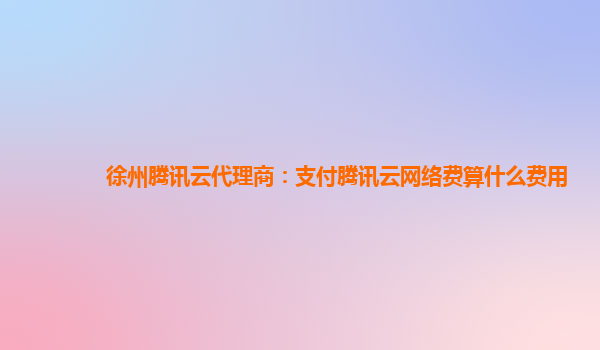 渭南徐州腾讯云代理商：支付腾讯云网络费算什么费用