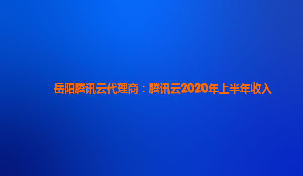 安阳岳阳腾讯云代理商：腾讯云2020年上半年收入