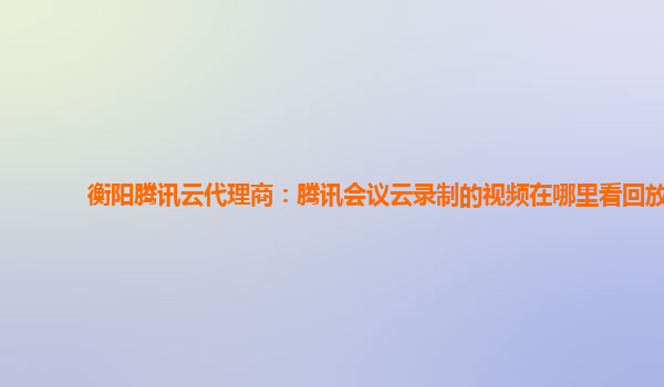 松原衡阳腾讯云代理商：腾讯会议云录制的视频在哪里看回放