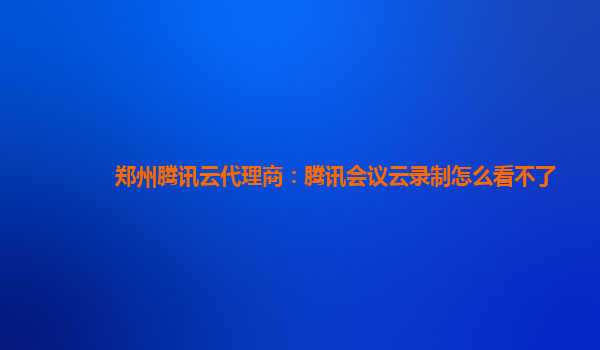 临汾郑州腾讯云代理商：腾讯会议云录制怎么看不了