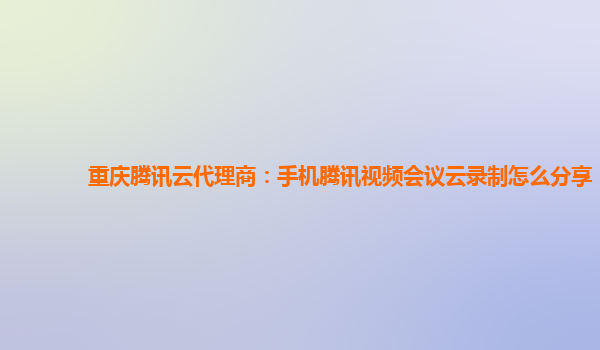 南宁重庆腾讯云代理商：手机腾讯视频会议云录制怎么分享