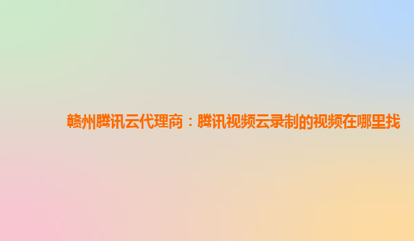九江赣州腾讯云代理商：腾讯视频云录制的视频在哪里找